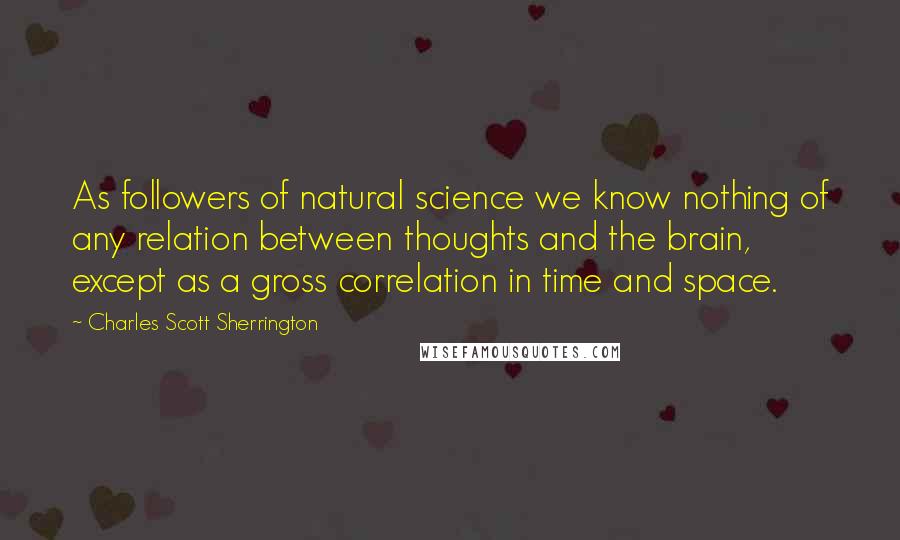 Charles Scott Sherrington Quotes: As followers of natural science we know nothing of any relation between thoughts and the brain, except as a gross correlation in time and space.