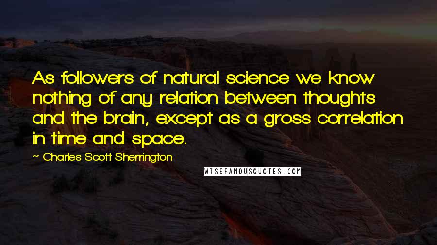 Charles Scott Sherrington Quotes: As followers of natural science we know nothing of any relation between thoughts and the brain, except as a gross correlation in time and space.