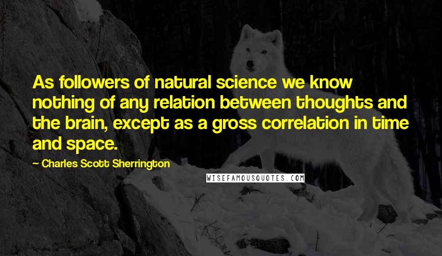 Charles Scott Sherrington Quotes: As followers of natural science we know nothing of any relation between thoughts and the brain, except as a gross correlation in time and space.