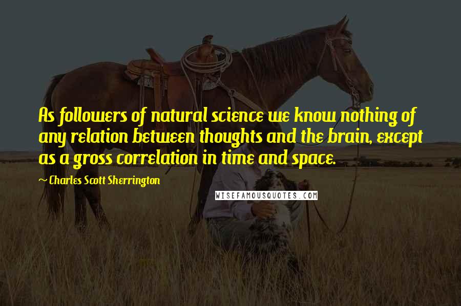 Charles Scott Sherrington Quotes: As followers of natural science we know nothing of any relation between thoughts and the brain, except as a gross correlation in time and space.