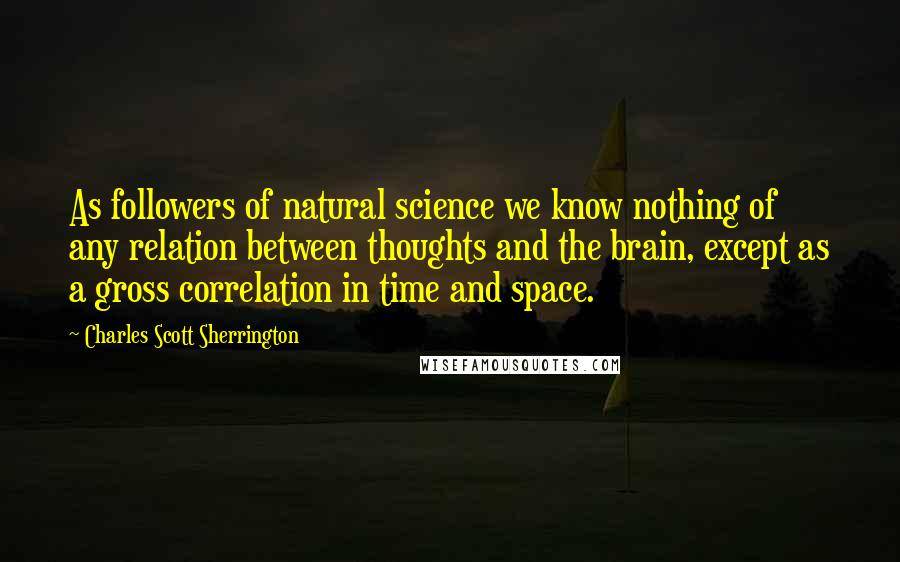 Charles Scott Sherrington Quotes: As followers of natural science we know nothing of any relation between thoughts and the brain, except as a gross correlation in time and space.