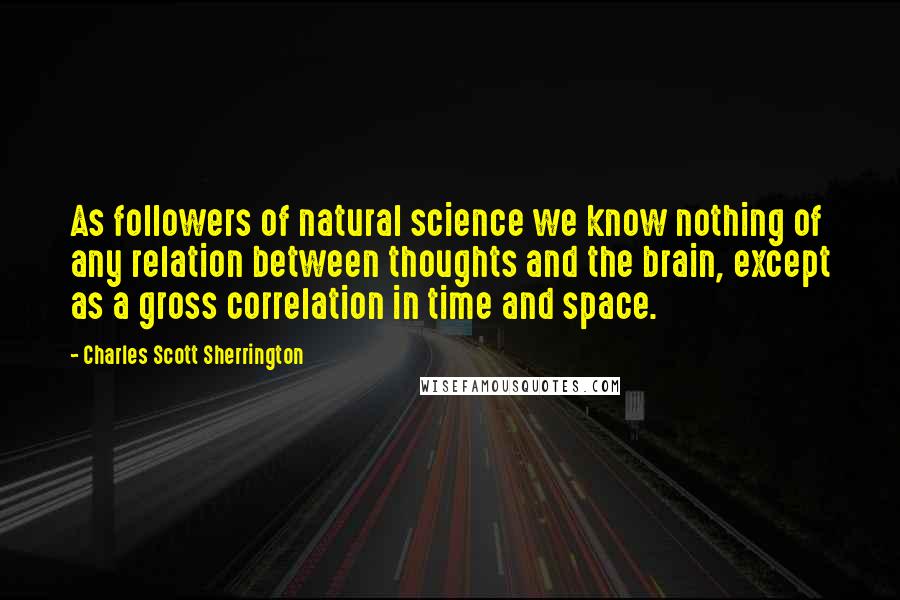 Charles Scott Sherrington Quotes: As followers of natural science we know nothing of any relation between thoughts and the brain, except as a gross correlation in time and space.