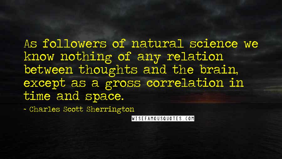 Charles Scott Sherrington Quotes: As followers of natural science we know nothing of any relation between thoughts and the brain, except as a gross correlation in time and space.