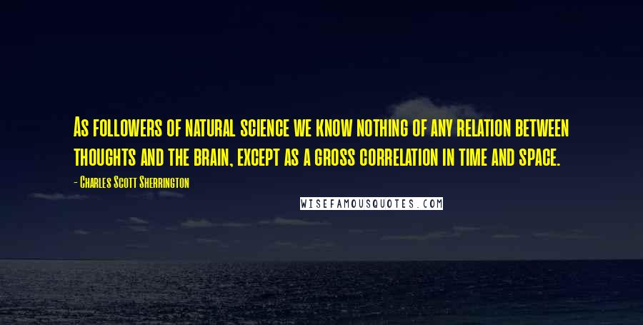 Charles Scott Sherrington Quotes: As followers of natural science we know nothing of any relation between thoughts and the brain, except as a gross correlation in time and space.