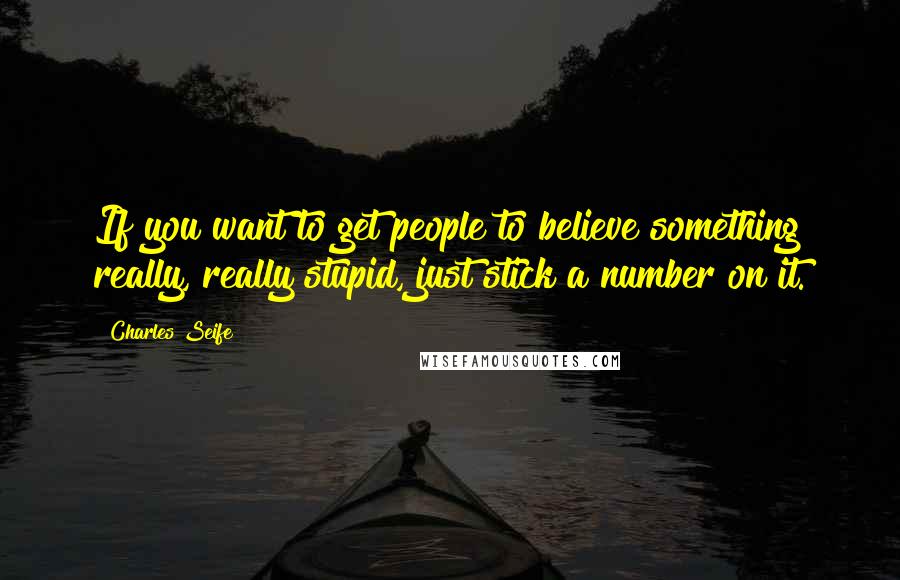 Charles Seife Quotes: If you want to get people to believe something really, really stupid, just stick a number on it.