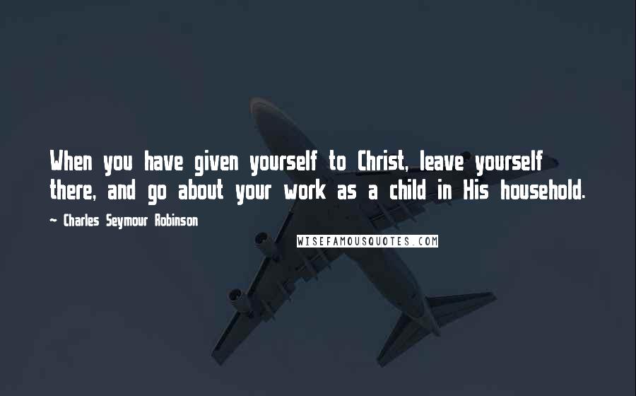 Charles Seymour Robinson Quotes: When you have given yourself to Christ, leave yourself there, and go about your work as a child in His household.