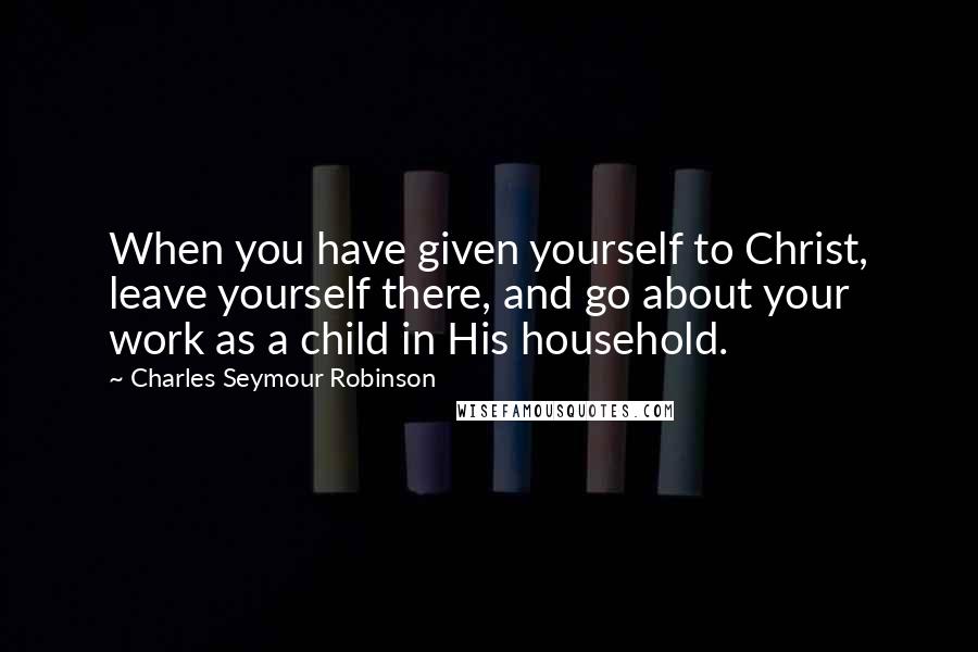 Charles Seymour Robinson Quotes: When you have given yourself to Christ, leave yourself there, and go about your work as a child in His household.