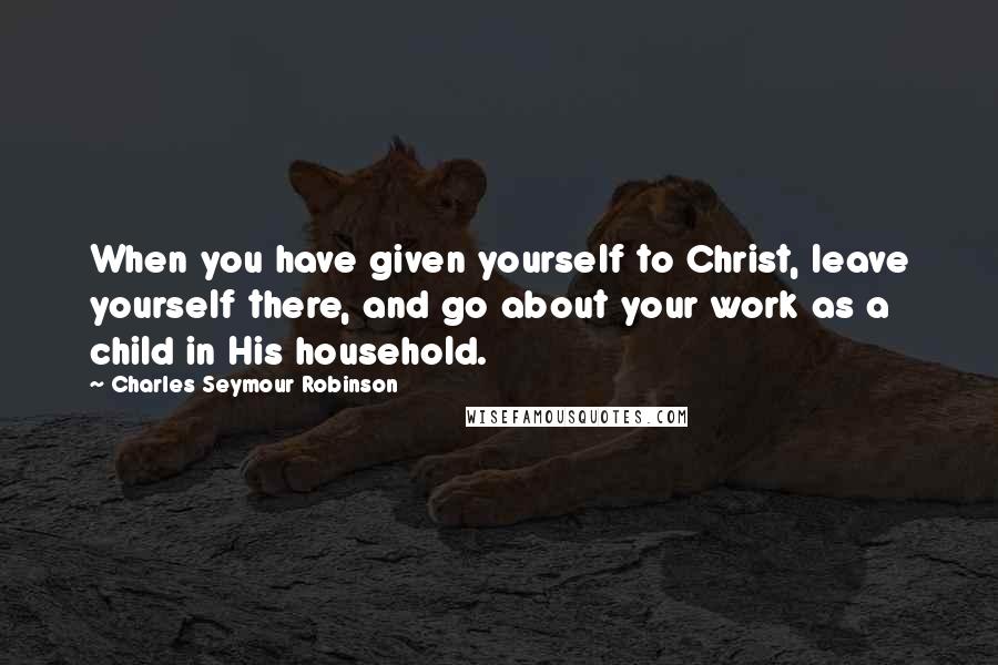 Charles Seymour Robinson Quotes: When you have given yourself to Christ, leave yourself there, and go about your work as a child in His household.