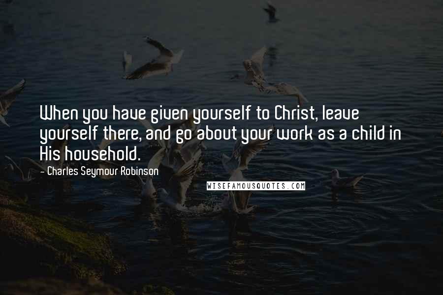 Charles Seymour Robinson Quotes: When you have given yourself to Christ, leave yourself there, and go about your work as a child in His household.