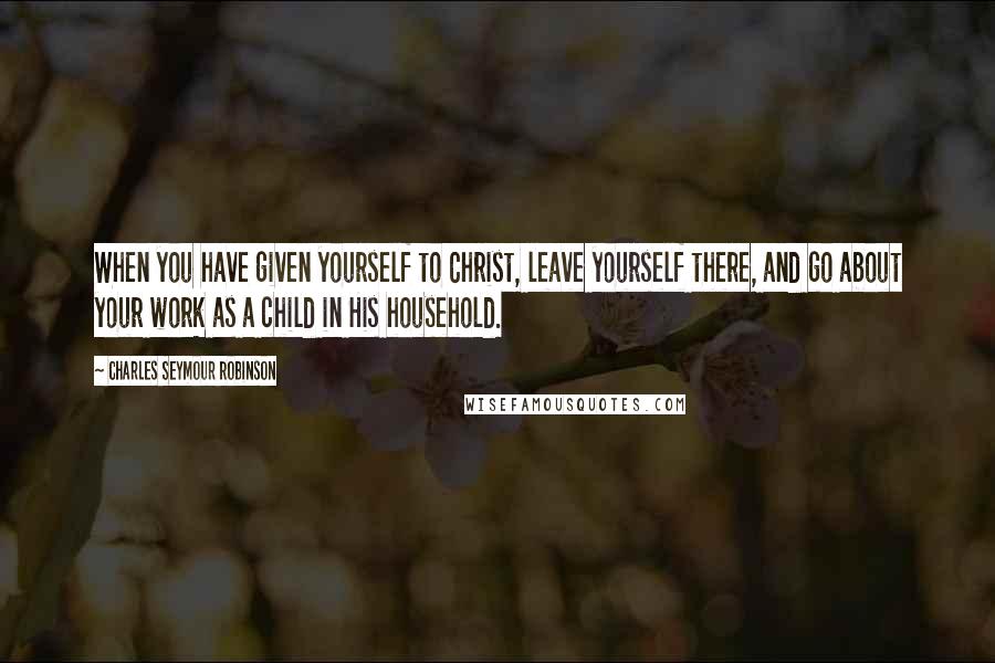 Charles Seymour Robinson Quotes: When you have given yourself to Christ, leave yourself there, and go about your work as a child in His household.