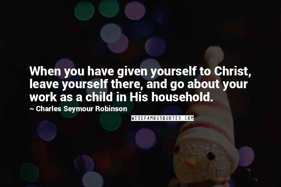 Charles Seymour Robinson Quotes: When you have given yourself to Christ, leave yourself there, and go about your work as a child in His household.