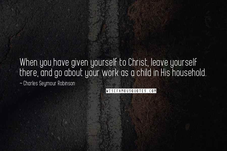 Charles Seymour Robinson Quotes: When you have given yourself to Christ, leave yourself there, and go about your work as a child in His household.