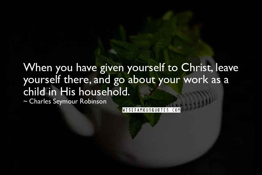 Charles Seymour Robinson Quotes: When you have given yourself to Christ, leave yourself there, and go about your work as a child in His household.