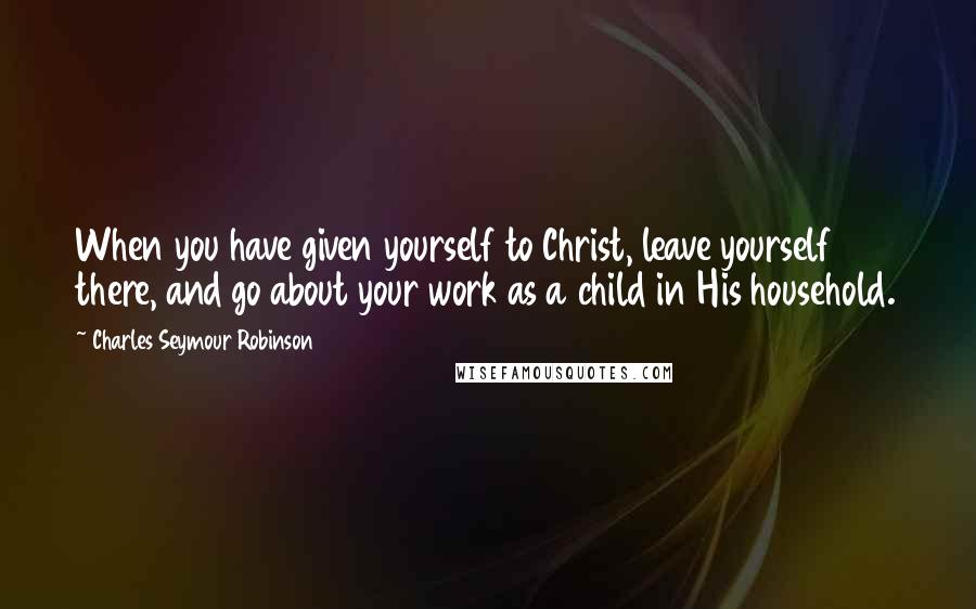 Charles Seymour Robinson Quotes: When you have given yourself to Christ, leave yourself there, and go about your work as a child in His household.