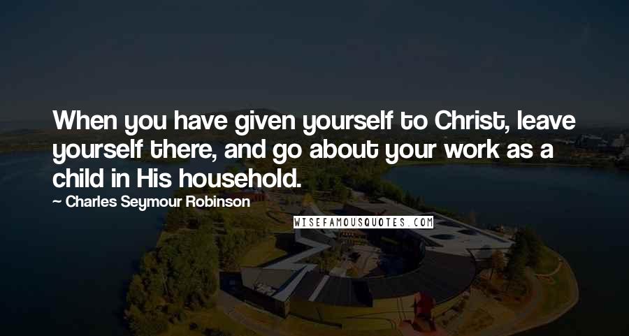 Charles Seymour Robinson Quotes: When you have given yourself to Christ, leave yourself there, and go about your work as a child in His household.