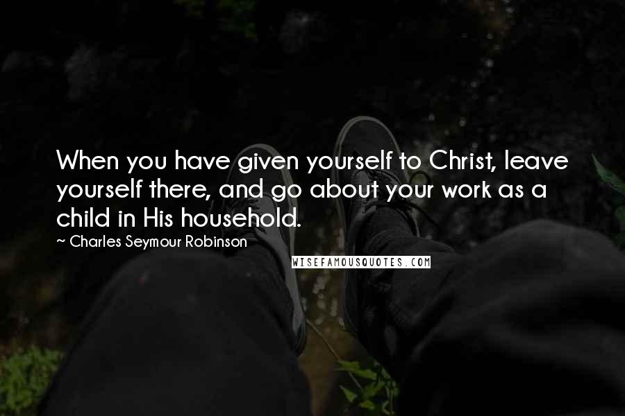 Charles Seymour Robinson Quotes: When you have given yourself to Christ, leave yourself there, and go about your work as a child in His household.