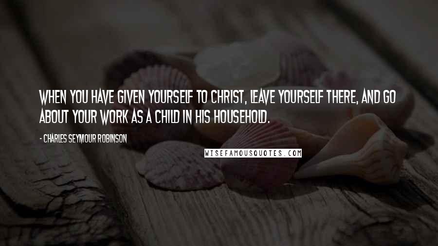 Charles Seymour Robinson Quotes: When you have given yourself to Christ, leave yourself there, and go about your work as a child in His household.