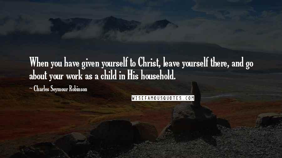 Charles Seymour Robinson Quotes: When you have given yourself to Christ, leave yourself there, and go about your work as a child in His household.