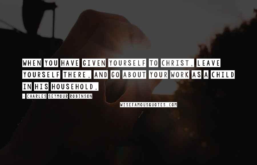 Charles Seymour Robinson Quotes: When you have given yourself to Christ, leave yourself there, and go about your work as a child in His household.