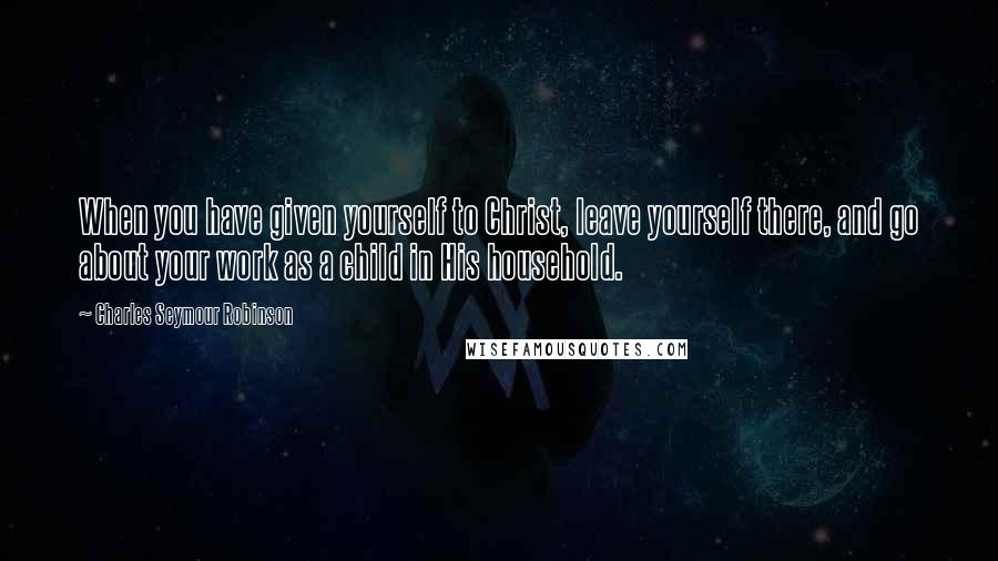 Charles Seymour Robinson Quotes: When you have given yourself to Christ, leave yourself there, and go about your work as a child in His household.