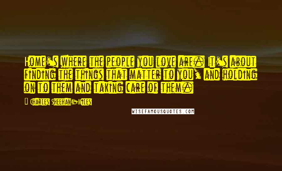 Charles Sheehan-Miles Quotes: Home's where the people you love are. It's about finding the things that matter to you, and holding on to them and taking care of them.