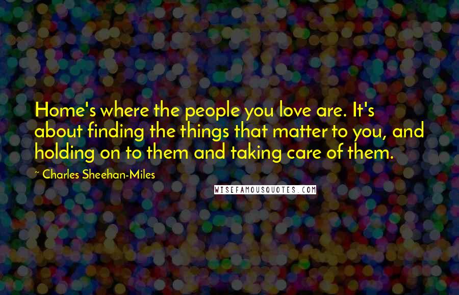 Charles Sheehan-Miles Quotes: Home's where the people you love are. It's about finding the things that matter to you, and holding on to them and taking care of them.