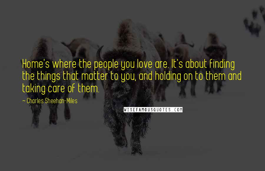 Charles Sheehan-Miles Quotes: Home's where the people you love are. It's about finding the things that matter to you, and holding on to them and taking care of them.