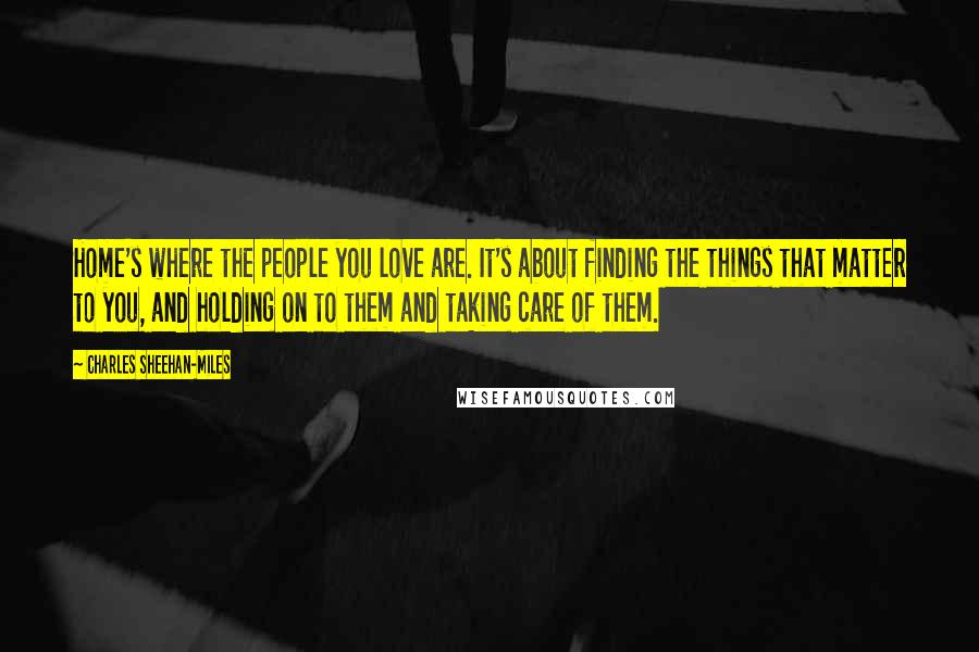 Charles Sheehan-Miles Quotes: Home's where the people you love are. It's about finding the things that matter to you, and holding on to them and taking care of them.