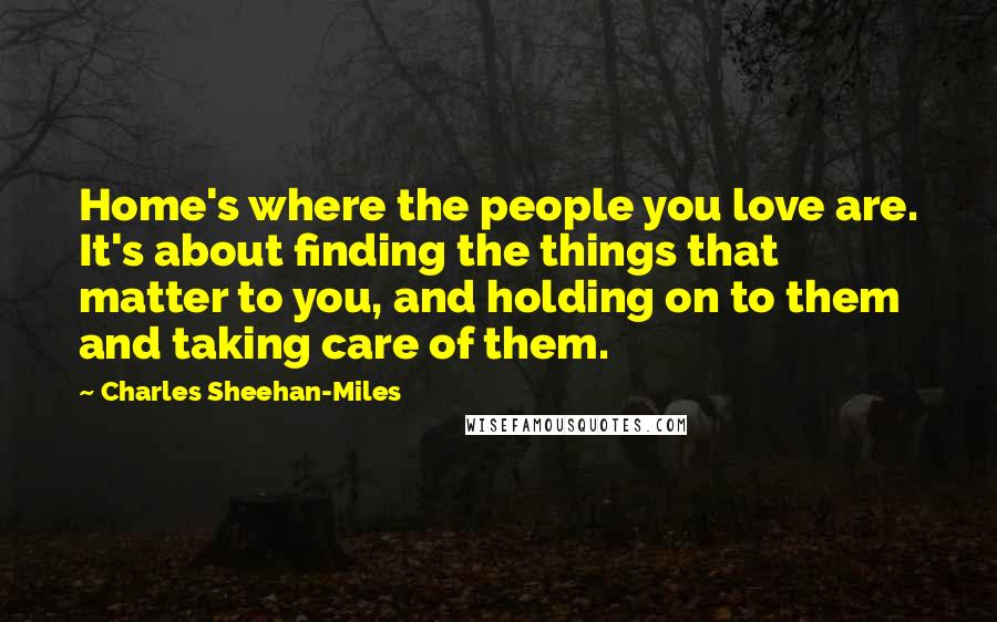 Charles Sheehan-Miles Quotes: Home's where the people you love are. It's about finding the things that matter to you, and holding on to them and taking care of them.