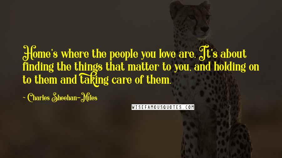 Charles Sheehan-Miles Quotes: Home's where the people you love are. It's about finding the things that matter to you, and holding on to them and taking care of them.