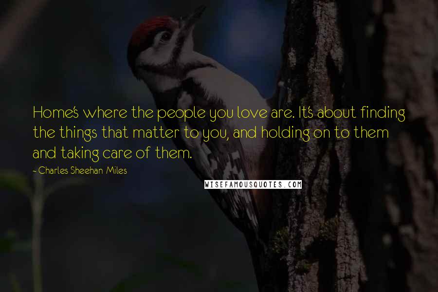 Charles Sheehan-Miles Quotes: Home's where the people you love are. It's about finding the things that matter to you, and holding on to them and taking care of them.