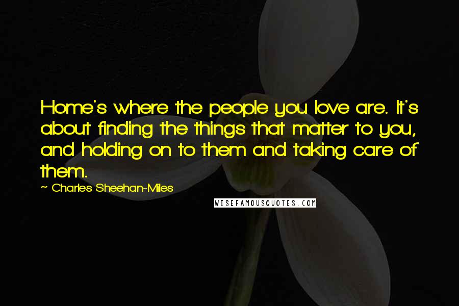 Charles Sheehan-Miles Quotes: Home's where the people you love are. It's about finding the things that matter to you, and holding on to them and taking care of them.