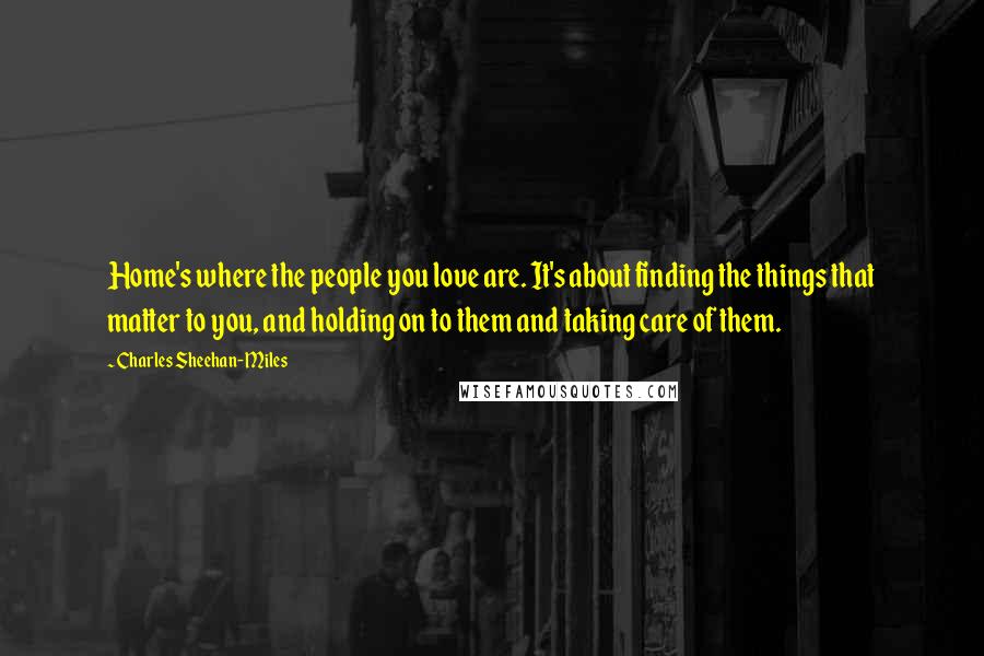 Charles Sheehan-Miles Quotes: Home's where the people you love are. It's about finding the things that matter to you, and holding on to them and taking care of them.