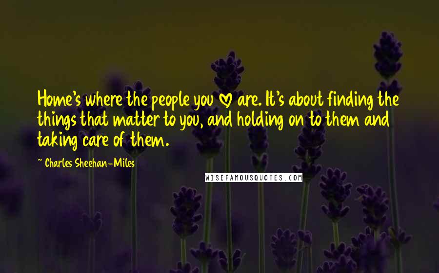 Charles Sheehan-Miles Quotes: Home's where the people you love are. It's about finding the things that matter to you, and holding on to them and taking care of them.