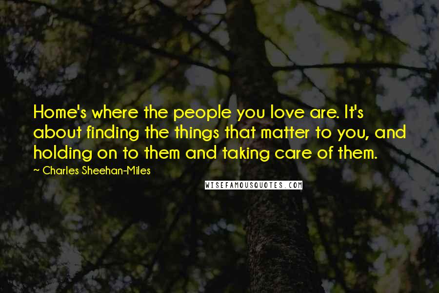 Charles Sheehan-Miles Quotes: Home's where the people you love are. It's about finding the things that matter to you, and holding on to them and taking care of them.