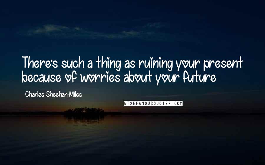 Charles Sheehan-Miles Quotes: There's such a thing as ruining your present because of worries about your future
