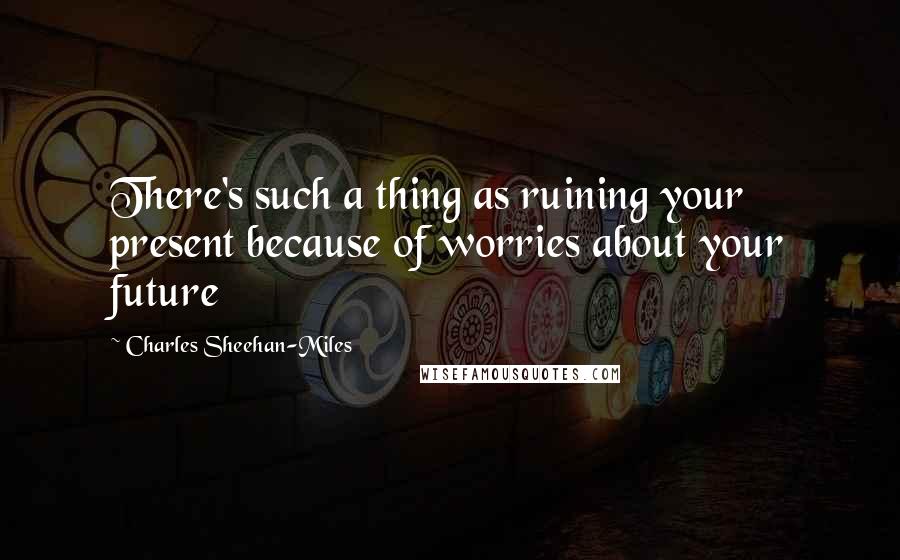 Charles Sheehan-Miles Quotes: There's such a thing as ruining your present because of worries about your future