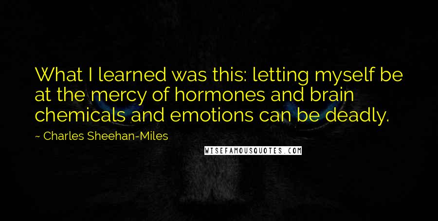 Charles Sheehan-Miles Quotes: What I learned was this: letting myself be at the mercy of hormones and brain chemicals and emotions can be deadly.