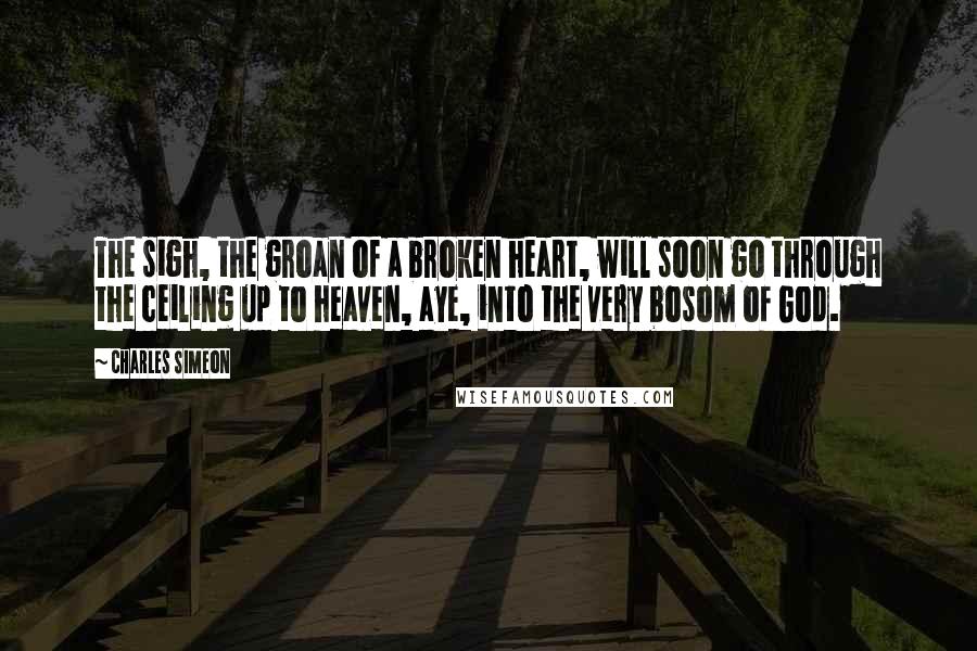 Charles Simeon Quotes: The sigh, the groan of a broken heart, will soon go through the ceiling up to heaven, aye, into the very bosom of God.