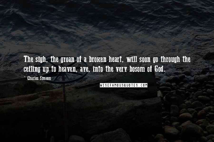 Charles Simeon Quotes: The sigh, the groan of a broken heart, will soon go through the ceiling up to heaven, aye, into the very bosom of God.