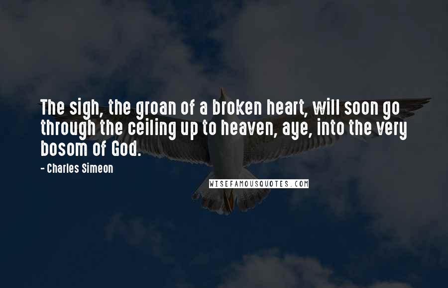 Charles Simeon Quotes: The sigh, the groan of a broken heart, will soon go through the ceiling up to heaven, aye, into the very bosom of God.