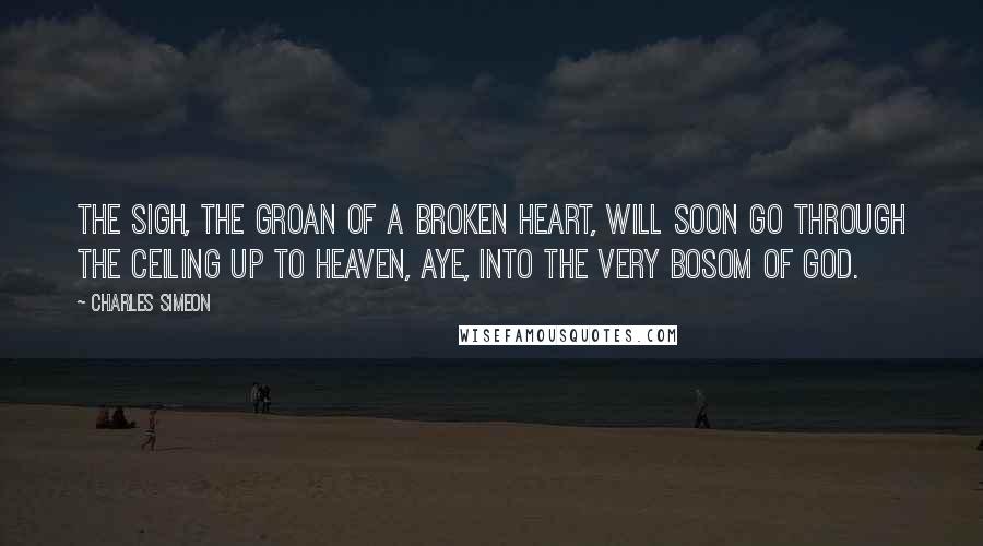 Charles Simeon Quotes: The sigh, the groan of a broken heart, will soon go through the ceiling up to heaven, aye, into the very bosom of God.