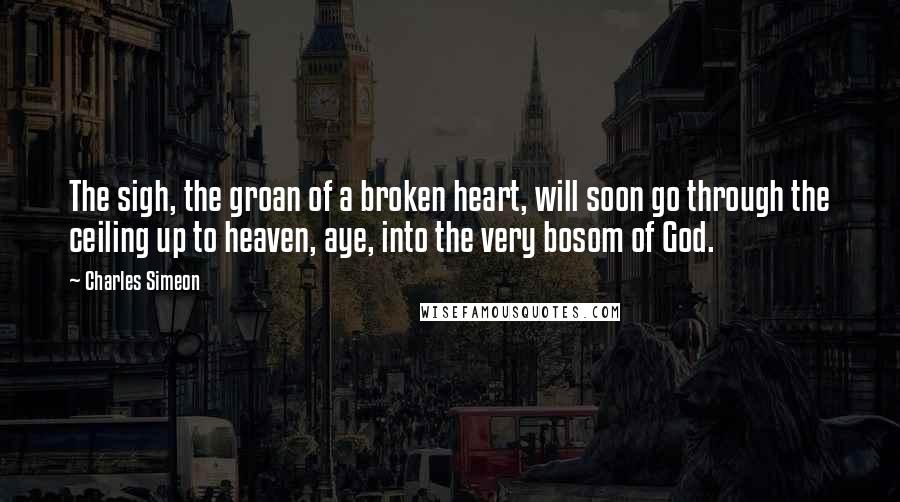Charles Simeon Quotes: The sigh, the groan of a broken heart, will soon go through the ceiling up to heaven, aye, into the very bosom of God.