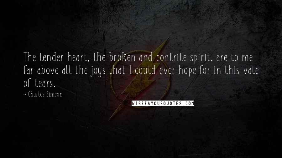 Charles Simeon Quotes: The tender heart, the broken and contrite spirit, are to me far above all the joys that I could ever hope for in this vale of tears.
