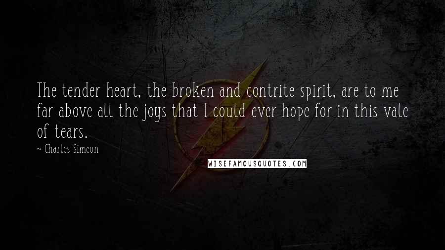 Charles Simeon Quotes: The tender heart, the broken and contrite spirit, are to me far above all the joys that I could ever hope for in this vale of tears.