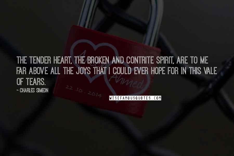 Charles Simeon Quotes: The tender heart, the broken and contrite spirit, are to me far above all the joys that I could ever hope for in this vale of tears.