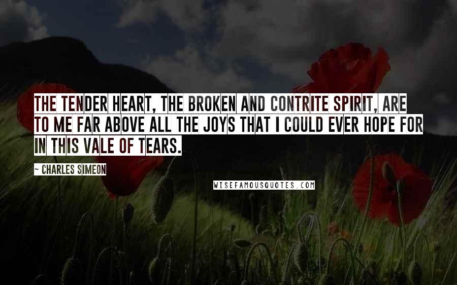 Charles Simeon Quotes: The tender heart, the broken and contrite spirit, are to me far above all the joys that I could ever hope for in this vale of tears.