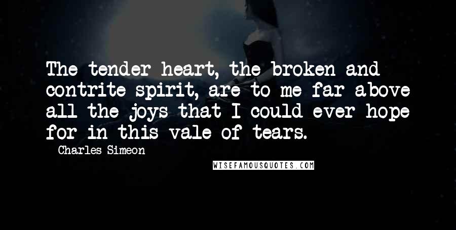 Charles Simeon Quotes: The tender heart, the broken and contrite spirit, are to me far above all the joys that I could ever hope for in this vale of tears.
