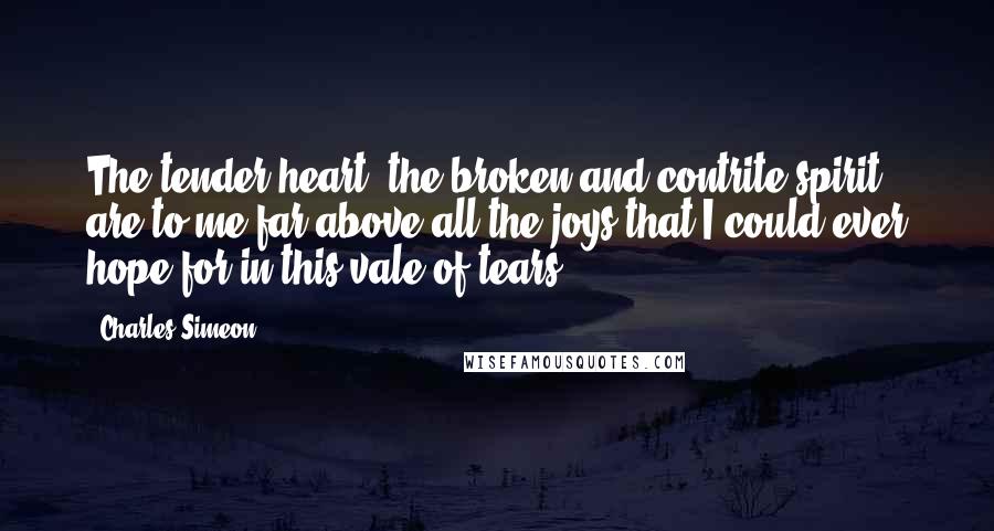 Charles Simeon Quotes: The tender heart, the broken and contrite spirit, are to me far above all the joys that I could ever hope for in this vale of tears.