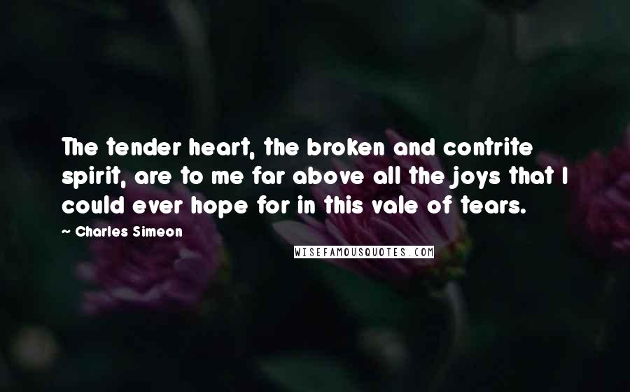 Charles Simeon Quotes: The tender heart, the broken and contrite spirit, are to me far above all the joys that I could ever hope for in this vale of tears.